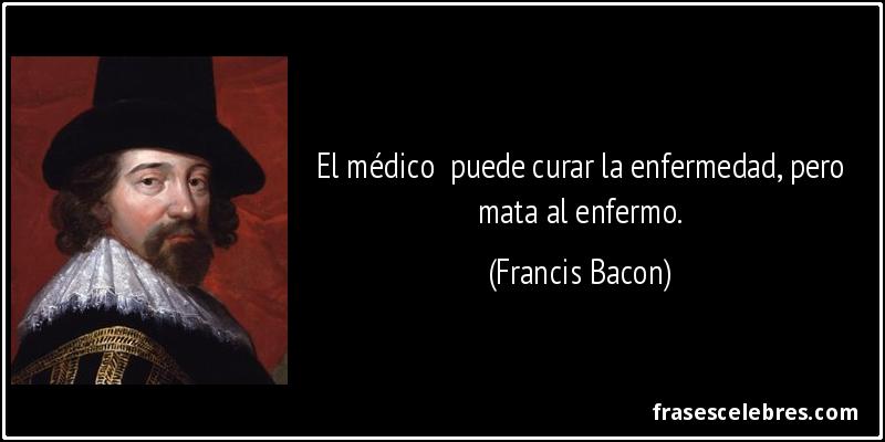 El médico  puede curar la enfermedad, pero mata al enfermo. (Francis Bacon)